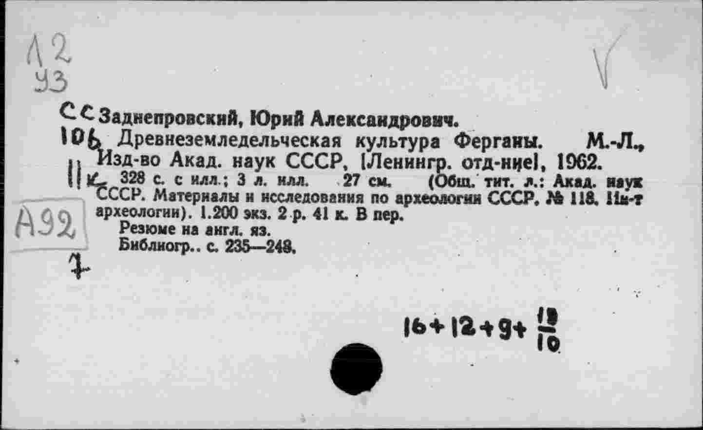 ﻿л г УЗ
С £ Заднепровский, Юрий Александрович.
Юк Древнеземледельческая культура Ферганы. М.-Л^ II Изд-во Акад, наук СССР, (Ленингр. отд-нцеї. 1962.
IJlG 328 с. с илл.; 3 л. илл. 27 см. (Общ. тит. л.: Акад, наук СССР. Материалы и исследования по археологии СССР. № 118. 11м-т A Q Q археологии). 1.200 экз. 2 р. 41 к. В пер.
П Л Резюме на англ. яз.
----— Библиогр.. с. 235—248.
